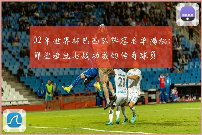 02年世界杯巴西队阵容名单揭秘：那些造就七战功成的传奇球员