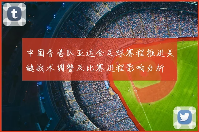 中国香港队亚运会足球赛程推进关键战术调整及比赛进程影响分析