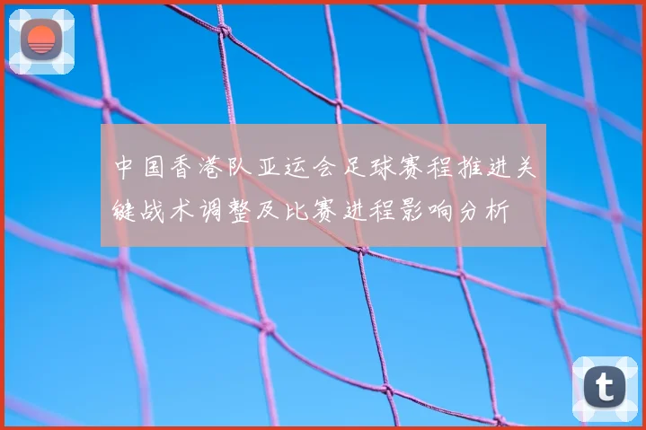 中国香港队亚运会足球赛程推进关键战术调整及比赛进程影响分析