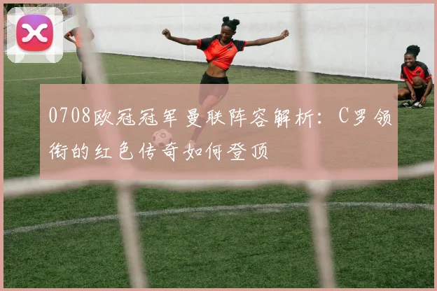 0708欧冠冠军曼联阵容解析：C罗领衔的红色传奇如何登顶