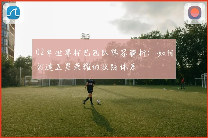 02年世界杯巴西队阵容解析：如何打造五星荣耀的攻防体系