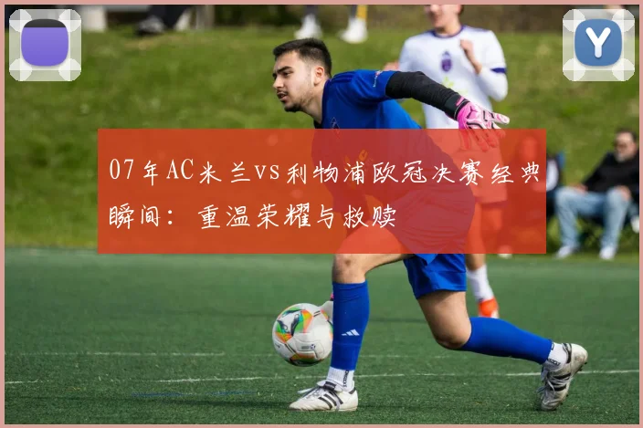 07年AC米兰vs利物浦欧冠决赛经典瞬间：重温荣耀与救赎